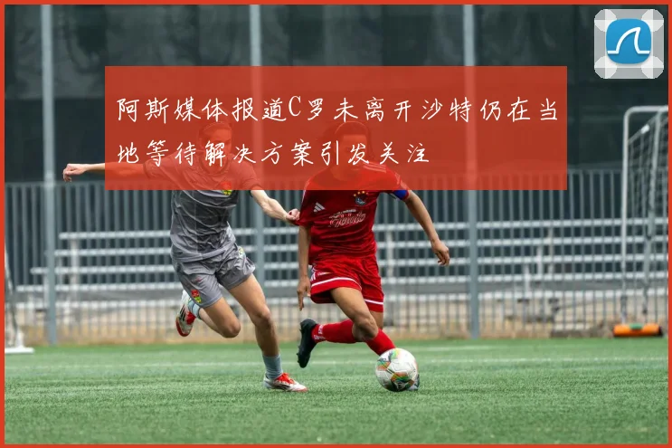 阿斯媒体报道C罗未离开沙特仍在当地等待解决方案引发关注