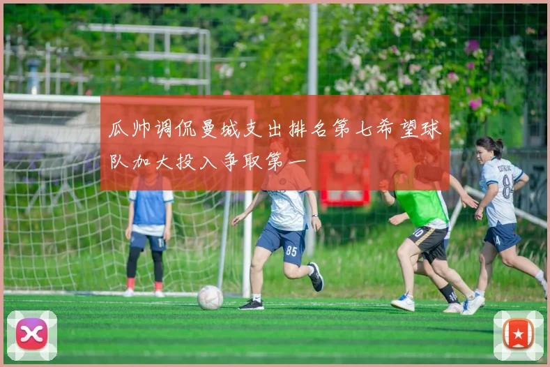 瓜帅调侃曼城支出排名第七希望球队加大投入争取第一