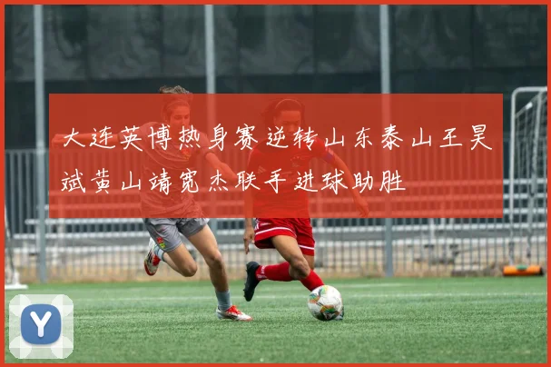 大连英博热身赛逆转山东泰山王昊斌黄山靖宽杰联手进球助胜