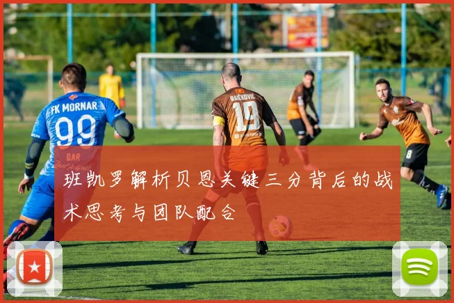 班凯罗解析贝恩关键三分背后的战术思考与团队配合