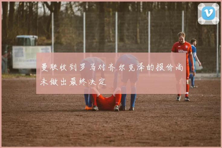 曼联收到罗马对齐尔克泽的报价尚未做出最终决定