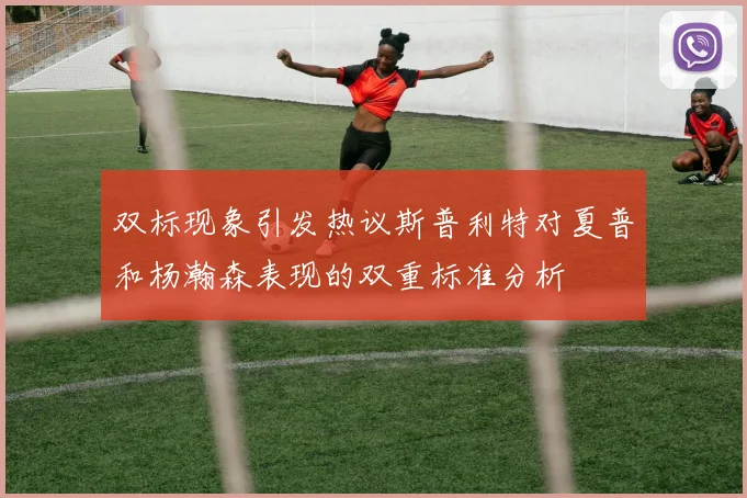 双标现象引发热议斯普利特对夏普和杨瀚森表现的双重标准分析