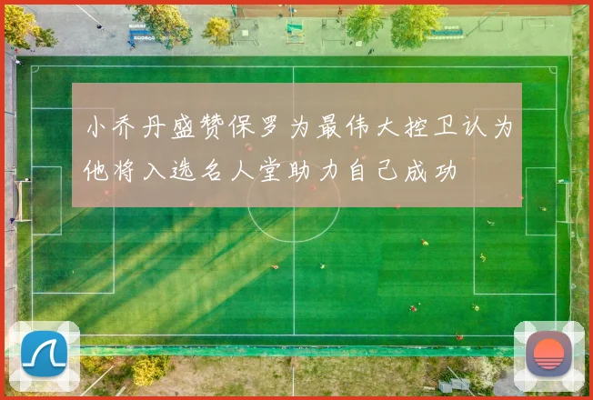 小乔丹盛赞保罗为最伟大控卫认为他将入选名人堂助力自己成功