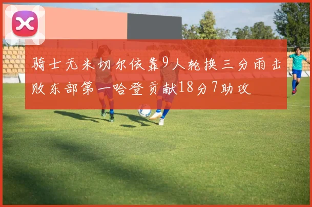 骑士无米切尔依靠9人轮换三分雨击败东部第一哈登贡献18分7助攻