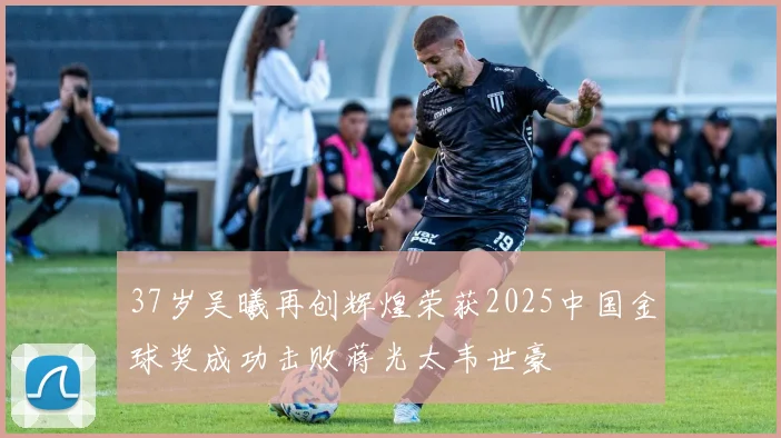 37岁吴曦再创辉煌荣获2025中国金球奖成功击败蒋光太韦世豪