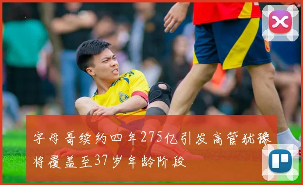 字母哥续约四年275亿引发高管犹豫将覆盖至37岁年龄阶段