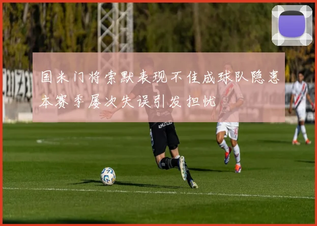 国米门将索默表现不佳成球队隐患本赛季屡次失误引发担忧
