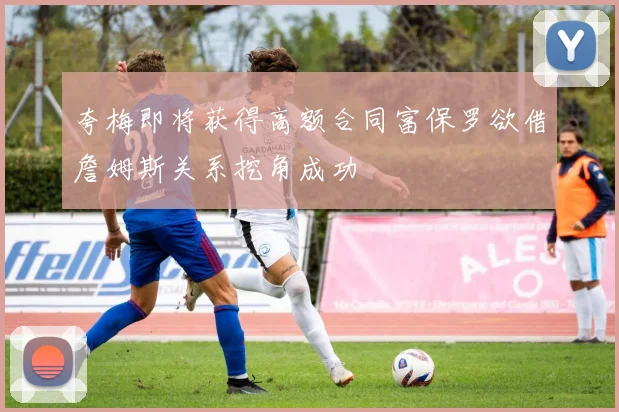 夸梅即将获得高额合同富保罗欲借詹姆斯关系挖角成功