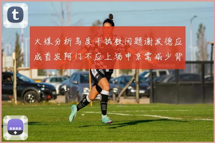 火媒分析乌度卡执教问题谢泼德应成首发阿门不应上场申京需减少背打次数
