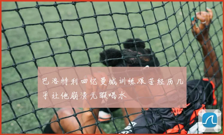 巴洛特利回忆曼城训练艰苦经历几乎让他崩溃无暇喝水