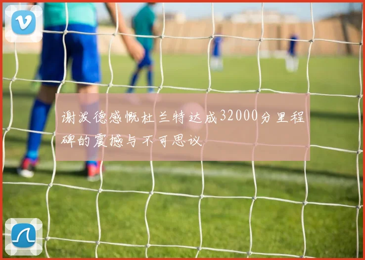 谢泼德感慨杜兰特达成32000分里程碑的震撼与不可思议