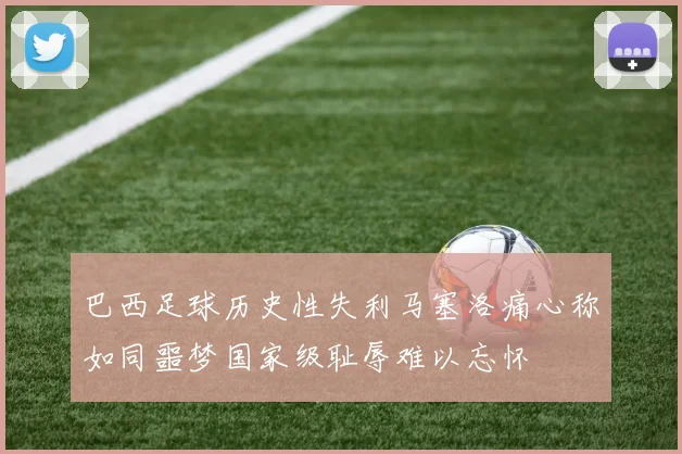 巴西足球历史性失利马塞洛痛心称如同噩梦国家级耻辱难以忘怀