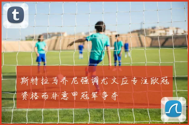 斯特拉马乔尼强调尤文应专注欧冠资格而非意甲冠军争夺