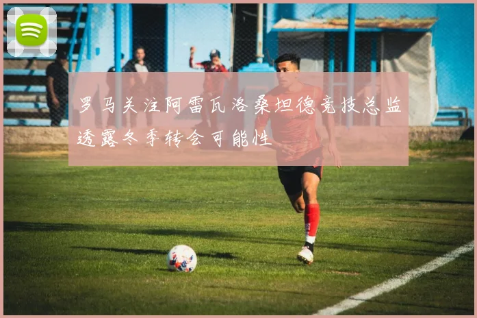 罗马关注阿雷瓦洛桑坦德竞技总监透露冬季转会可能性