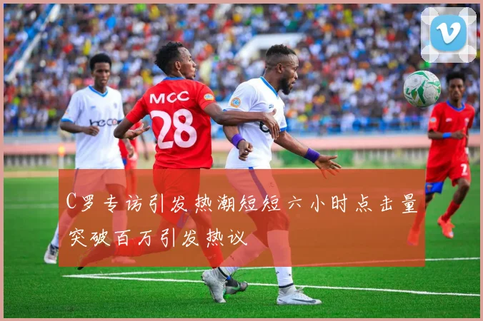 C罗专访引发热潮短短六小时点击量突破百万引发热议