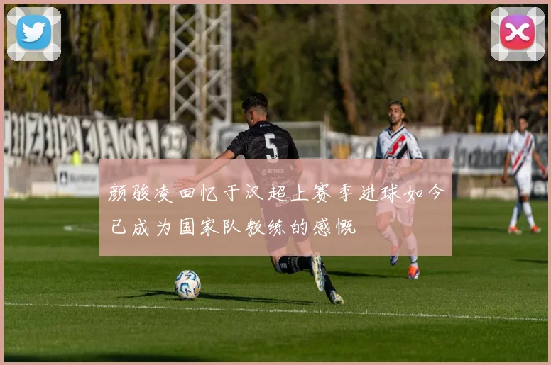 颜骏凌回忆于汉超上赛季进球如今已成为国家队教练的感慨