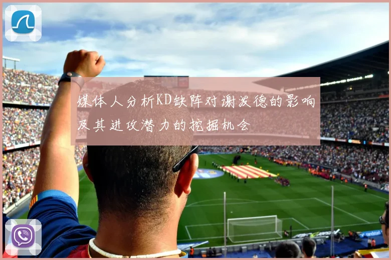 媒体人分析KD缺阵对谢泼德的影响及其进攻潜力的挖掘机会