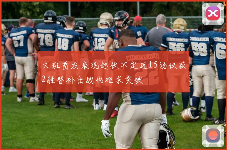 文班首发表现起伏不定近15场仅获2胜替补出战也难求突破