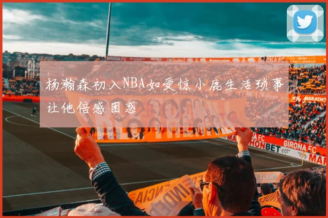 杨瀚森初入NBA如受惊小鹿生活琐事让他倍感困惑