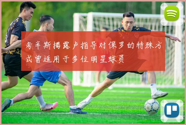 考辛斯揭露卢指导对保罗的特殊方式曾适用于多位明星球员