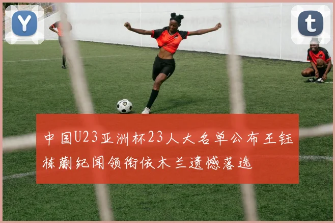 中国U23亚洲杯23人大名单公布王钰栋蒯纪闻领衔依木兰遗憾落选