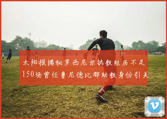 太阳报揭秘罗西尼尔执教经历不足150场曾任鲁尼德比郡助教身份引关注